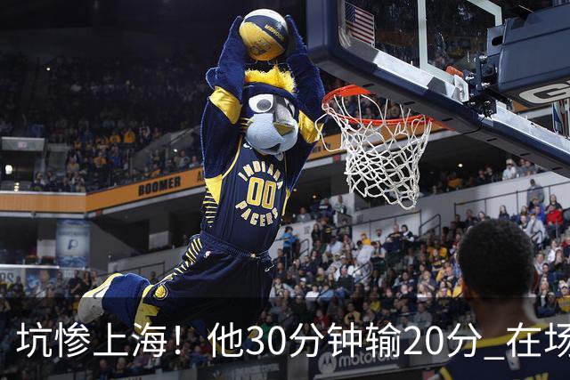 坑惨上海！他30分钟输20分 在场等于4打5，球迷：他一点作用都没有